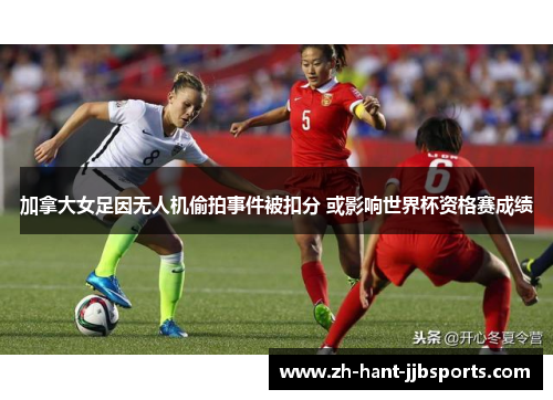加拿大女足因无人机偷拍事件被扣分 或影响世界杯资格赛成绩 加拿大女足因无人机偷拍事件被扣分 或影响世界杯资格赛成绩