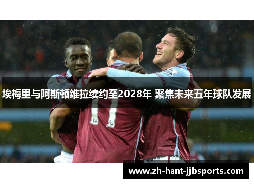 埃梅里与阿斯顿维拉续约至2028年 聚焦未来五年球队发展 埃梅里与阿斯顿维拉续约至2028年 聚焦未来五年球队发展